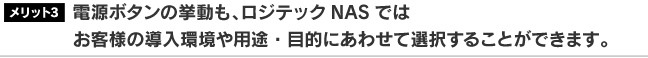 電源ボタンの挙動も、ロジテックNASではお客様の導入環境や用途・目的にあわせて選択することができます。