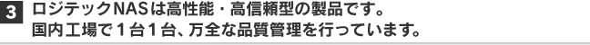 ロジテックNASは高性能・高信頼型の製品です。国内自社工場で1台1台、万全な品質管理を行っています。