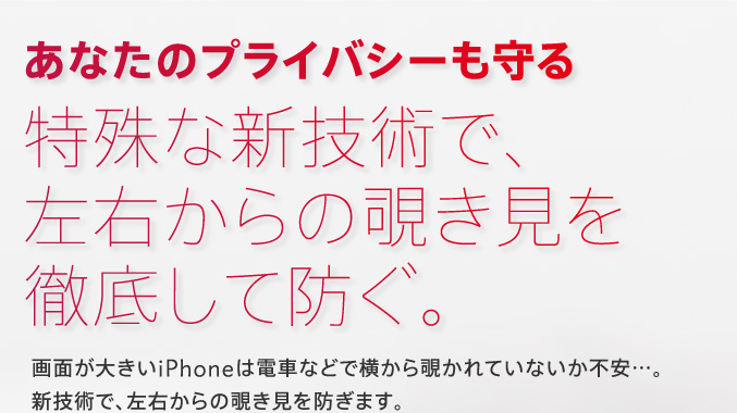 あなたのプライバシーも守る 特殊な新技術で、左右からの覗き見を徹底して防ぐ。