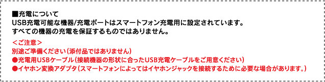 ■充電について USB充電可能な機器/充電ポートはスマートフォン充電用に設定されています。すべての機器の充電を保証するものではありません。 ＜ご注意＞別途ご準備ください（添付品ではありません）●充電用USBケーブル（接続機器の形状に合ったUSB充電ケーブルをご用意ください）●イヤホン変換アダプタ（スマートフォンによってはイヤホンジャックを接続するために必要な場合があります。）