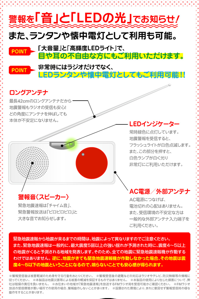 警報を「音」と「LEDの光」でお知らせ！　また、ランタンや懐中電灯として利用も可能。　「大音量」と「高輝度LEDライト」で、目や耳の不自由な方にもご利用いただけます。非常時にはラジオだけでなく、LEDランタンや懐中電灯としてもご利用可能！！