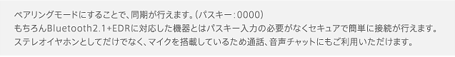 ペアリングモードにすることで、同期が行えます。（パスキー：0000）もちろんBluetooth2.1+EDRに対応した機器とはパスキー入力の必要がなくセキュアで簡単に接続が行えます。ステレオイヤホンとしてだけでなく、マイクを搭載しているため通話、音声チャットにもご利用いただけます。