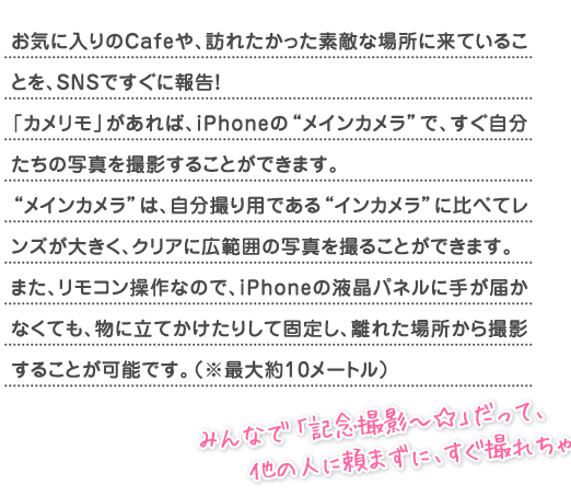 ���C�ɓ����Cafe��A�K�ꂽ�������f�G�ȏꏊ�ɗ��Ă��邱�Ƃ��ASNS�ł����ɕ񍐁I�u�J�������v������΁AiPhone�́g���C���J�����h�ŁA�������������̎ʐ^���B�e���邱�Ƃ��ł��܂��B
�g���C���J�����h�́A�����B��p�ł���g�C���J�����h�ɔ�ׂă����Y���傫���A�N���A�ɍL�͈͂̎ʐ^���B�邱�Ƃ��ł��܂��B�܂��A�����R������Ȃ̂ŁAiPhone�̉t���p�l���Ɏ肪�͂��Ȃ��Ă��A���ɗ��Ă������肵�ČŒ肵�A���ꂽ�ꏊ����B�e���邱�Ƃ��\�ł��B�i���ő��10���[�g���j