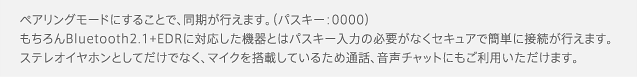 ペアリングモードにすることで、同期が行えます。（パスキー：0000）もちろんBluetooth2.1+EDRに対応した機器とはパスキー入力の必要がなくセキュアで簡単に接続が行えます。ステレオイヤホンとしてだけでなく、マイクを搭載しているため通話、音声チャットにもご利用いただけます。