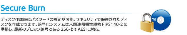 Secure Burn：ディスク作成時にパスワードの設定が可能。セキュリティで保護されたディスクを作成できます。暗号化システムは米国連邦標準規格FIPS140-2に準拠し、最新のブロック暗号である256-bit AESに対応。