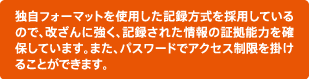 独自フォーマットを使用した記録方式を採用しているので、改ざんに強く、記録された情報の証拠能力を確保しています。また、パスワードでアクセス制限を掛けることができます。