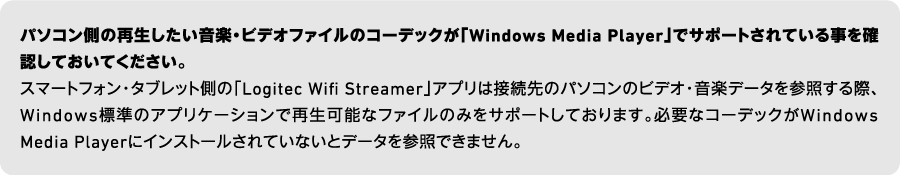 パソコン側の再生したい音楽・ビデオファイルのコーデックが「Windows Media Player」でサポートされている事を確認しておいてください。スマートフォン・タブレット側の「Logitec Wifi Streamer」アプリは接続先のパソコンのビデオ・音楽データを参照する際、Windows標準のアプリケーションで再生可能なファイルのみをサポートしております。必要なコーデックがWindows Media Playerにインストールされていないとデータを参照できません。