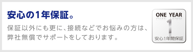 安心の1年保証。保証以外にも更に、接続などでお悩みの方は、弊社無償でサポートをしております。