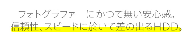 フォトグラファーにかつて無い安心感。信頼性、スピードに於いて差の出るHDD。