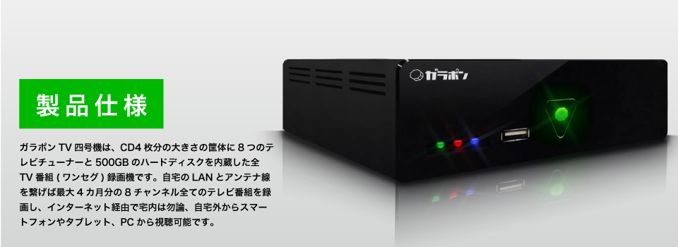 ガラポンTV四号機は、CD4枚分の大きさの筐体に8つのテレビチューナーと500GBのハードディスクを内蔵した全TV番組(ワンセグ)録画機です。自宅のLANとアンテナ線を繋げば最大3カ月分の8チャンネル全てのテレビ番組を録画し、インターネット経由で宅内は勿論、自宅外からスマートフォンやタブレット、PCから視聴可能です。