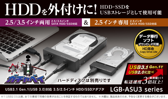  様々なハードディスクを簡単にパソコンと接続し、データのやり取りを行うことができる、SATA-USB変換アダプタ! USB3.1 Gen.1(USB 3.0)対応なので、ドライブを接続した際にもデータのやり取りが快適。また、UASPにも対応しているため、UASP対応OSでの使用においてさらに高速な通信が可能! HDD/SSDの丸ごとバックアップやクローンを簡単に行うことができるデータ移行ソフトも添付。 USB3.1 Gen.1(USB 3.0)対応 3.5/2.5インチ HDD/SSDアダプタ LGB-ASU3 シリーズ