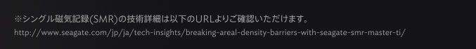 ※シングル磁気記録(SMR)の技術詳細は以下のURLよりご確認いただけます。 http://www.seagate.com/jp/ja/tech-insights/breaking-areal-density-barriers-with-seagate-smr-master-ti/