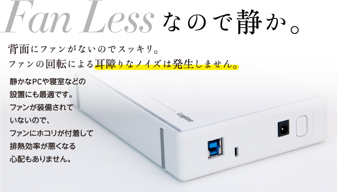Fan Less背面にファンがないのでスッキリ。ファンの回転による耳障りなノイズは発生しません。