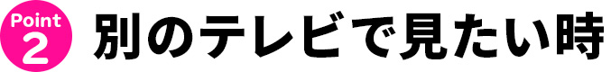別のテレビで見たい時