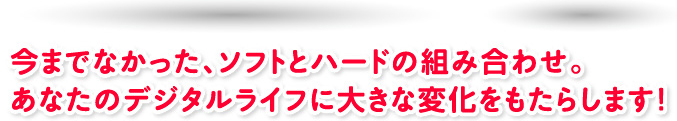 今までなかったソフトとハードの組み合わせ。あなたのデジタルライフに大きな変化をもたらします!