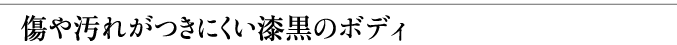 傷や汚れがつきにくい漆黒のボディ