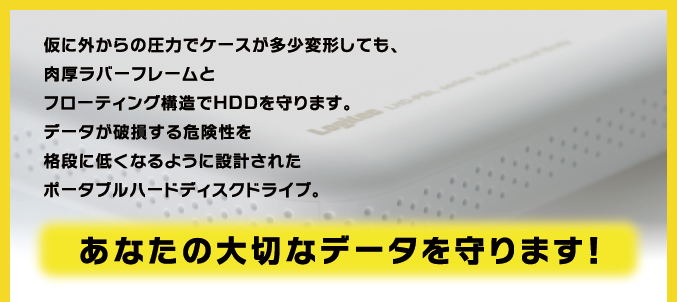 仮に外からの圧力でケースが多少変形しても、肉厚ラバーフレームとフローティング構造でHDDを守ります。データが破損する危険性を格段に低くなるように設計されたポータブルハードディスクドライブ。