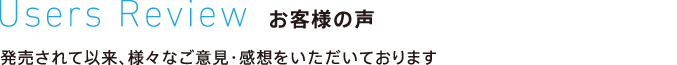 Users Review お客様の声 発売されて以来、様々なご意見・感想をいただいております