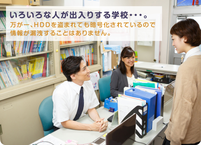 いろいろな人が出入りする学校・・・。万が一、HDDを盗まれても暗号化されているので情報が漏洩することはありません。