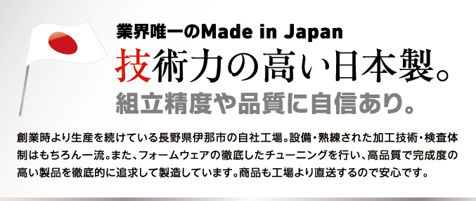 業界唯一のMade in Japan技術力の高い日本製。組立精度や品質に自信あり。