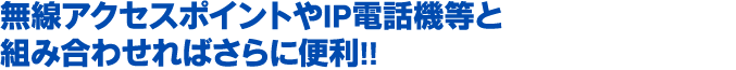 無線アクセスポイントやIP電話機等と
組み合わせればさらに便利!!