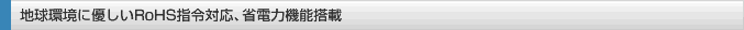 地球環境に優しいRoHS指令対応、省電力機能搭載