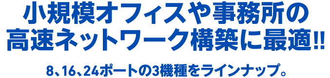 小規模オフィスや事務所の高速ネットワーク構築に最適!!　8、16、24ポートの3機種をラインナップ。