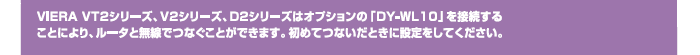 VIERA VT2シリーズ、V2シリーズ、D2シリーズはオプションの「DY-WL10」を接続することにより、ルータと無線でつなぐことができます。初めてつないだときに設定をしてください。