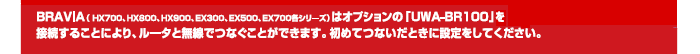 BRAVIAの(HX700、HX800、HX900、EX300、EX500、EX70各シリーズ)はオプションの「UWA-BR100」を接続することにより、ルータと無線でつなぐことができます。初めてつないだときに設定をしてください。